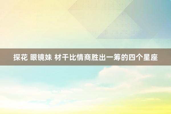 探花 眼镜妹 材干比情商胜出一筹的四个星座