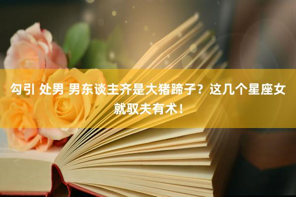 勾引 处男 男东谈主齐是大猪蹄子？这几个星座女就驭夫有术！