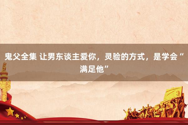 鬼父全集 让男东谈主爱你，灵验的方式，是学会“满足他”