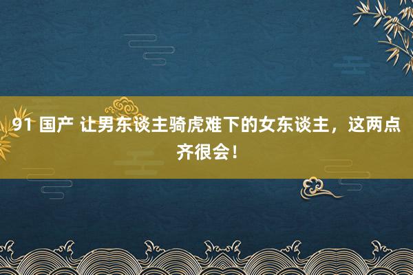 91 国产 让男东谈主骑虎难下的女东谈主，这两点齐很会！