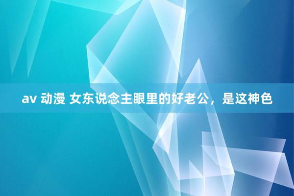 av 动漫 女东说念主眼里的好老公，是这神色