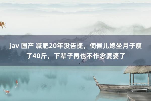 jav 国产 减肥20年没告捷，伺候儿媳坐月子瘦了40斤，下辈子再也不作念婆婆了