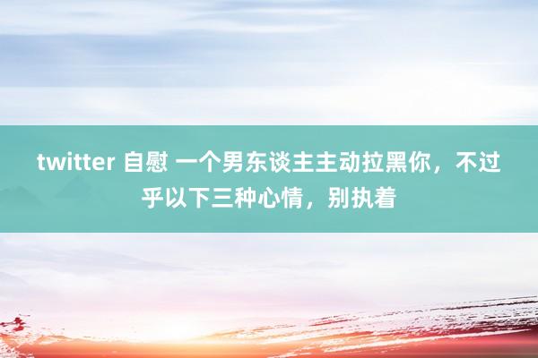 twitter 自慰 一个男东谈主主动拉黑你，不过乎以下三种心情，别执着