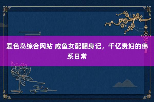 爱色岛综合网站 咸鱼女配翻身记，千亿贵妇的佛系日常