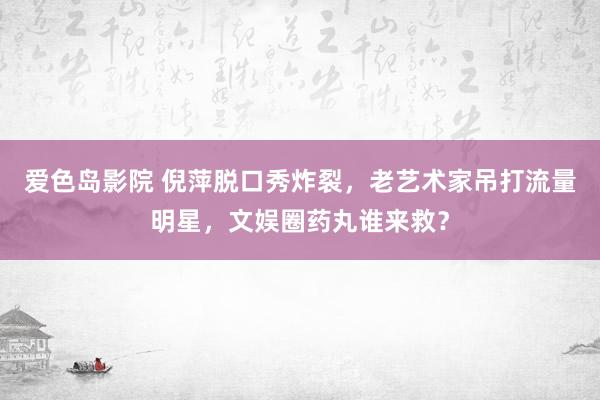 爱色岛影院 倪萍脱口秀炸裂，老艺术家吊打流量明星，文娱圈药丸谁来救？