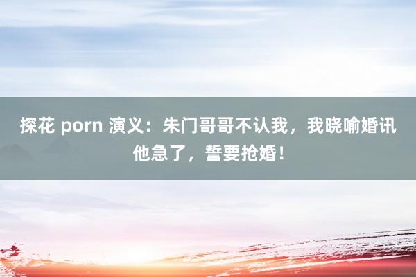 探花 porn 演义：朱门哥哥不认我，我晓喻婚讯他急了，誓要抢婚！