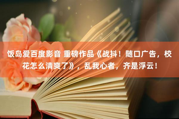 饭岛爱百度影音 重磅作品《战抖！随口广告，校花怎么清爽了》，乱我心者，齐是浮云！