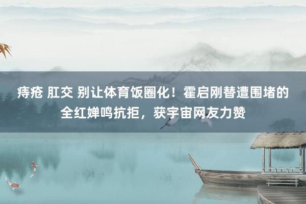 痔疮 肛交 别让体育饭圈化！霍启刚替遭围堵的全红婵鸣抗拒，获宇宙网友力赞