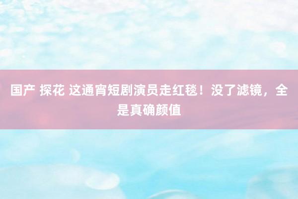 国产 探花 这通宵短剧演员走红毯！没了滤镜，全是真确颜值