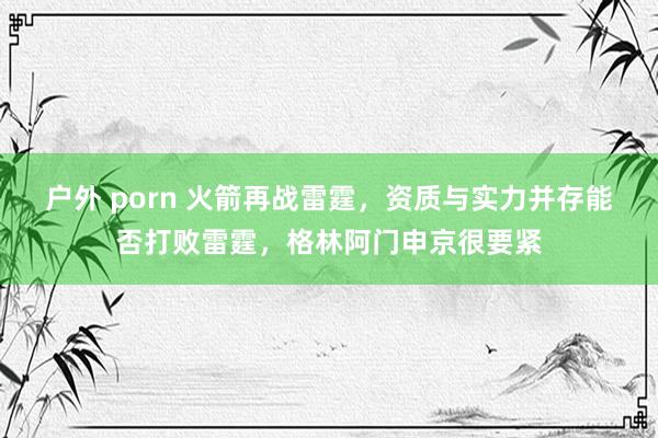 户外 porn 火箭再战雷霆，资质与实力并存能否打败雷霆，格林阿门申京很要紧