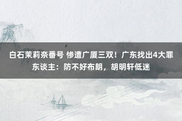 白石茉莉奈番号 惨遭广厦三双！广东找出4大罪东谈主：防不好布朗，胡明轩低迷