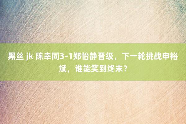 黑丝 jk 陈幸同3-1郑怡静晋级，下一轮挑战申裕斌，谁能笑到终末？
