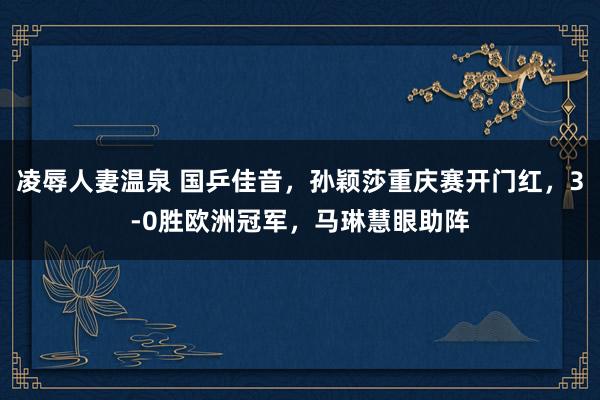 凌辱人妻温泉 国乒佳音，孙颖莎重庆赛开门红，3-0胜欧洲冠军，马琳慧眼助阵