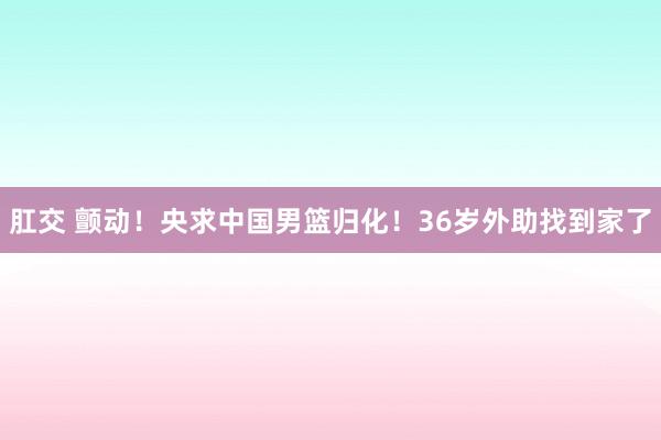 肛交 颤动！央求中国男篮归化！36岁外助找到家了