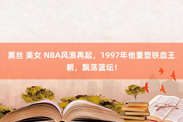 黑丝 美女 NBA风浪再起，1997年他重塑铁血王朝，飘荡篮坛！