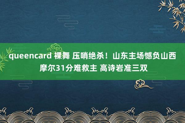 queencard 裸舞 压哨绝杀！山东主场憾负山西 摩尔31分难救主 高诗岩准三双