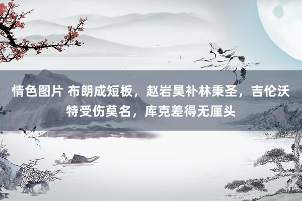 情色图片 布朗成短板，赵岩昊补林秉圣，吉伦沃特受伤莫名，库克差得无厘头