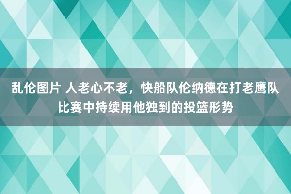 乱伦图片 人老心不老，快船队伦纳德在打老鹰队比赛中持续用他独到的投篮形势
