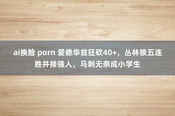 ai换脸 porn 爱德华兹狂砍40+，丛林狼五连胜并排强人，马刺无奈成小学生