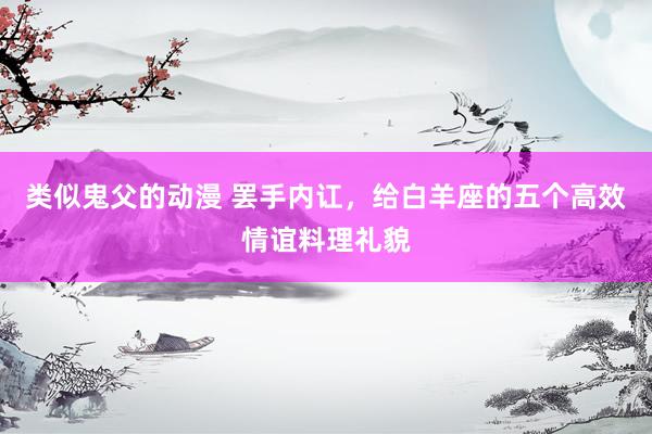 类似鬼父的动漫 罢手内讧，给白羊座的五个高效情谊料理礼貌