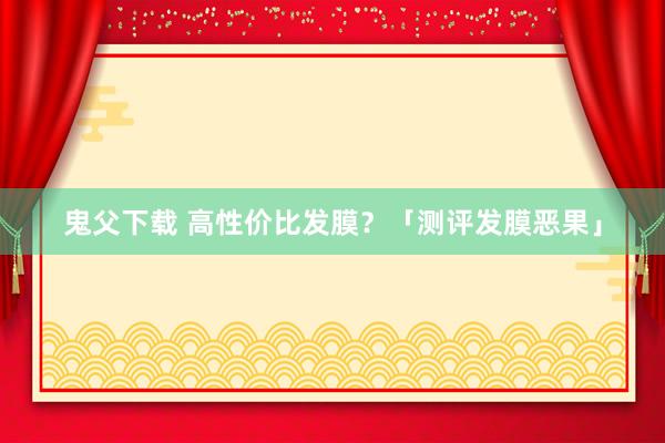 鬼父下载 高性价比发膜？「测评发膜恶果」