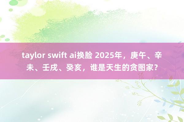 taylor swift ai换脸 2025年，庚午、辛未、壬戌、癸亥，谁是天生的贪图家？