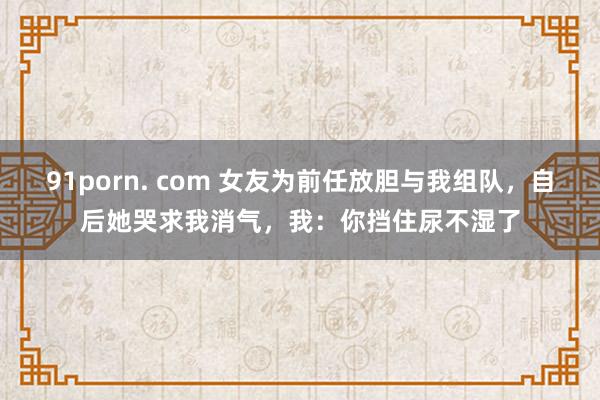 91porn. com 女友为前任放胆与我组队，自后她哭求我消气，我：你挡住尿不湿了