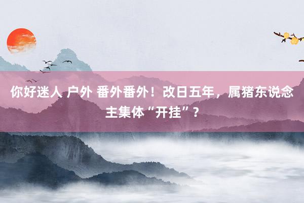 你好迷人 户外 番外番外！改日五年，属猪东说念主集体“开挂”？