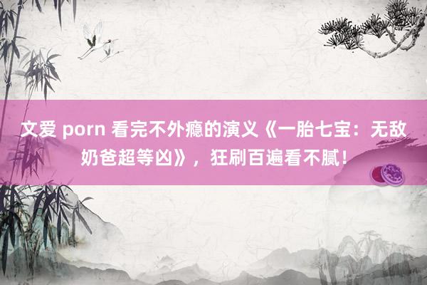 文爱 porn 看完不外瘾的演义《一胎七宝：无敌奶爸超等凶》，狂刷百遍看不腻！