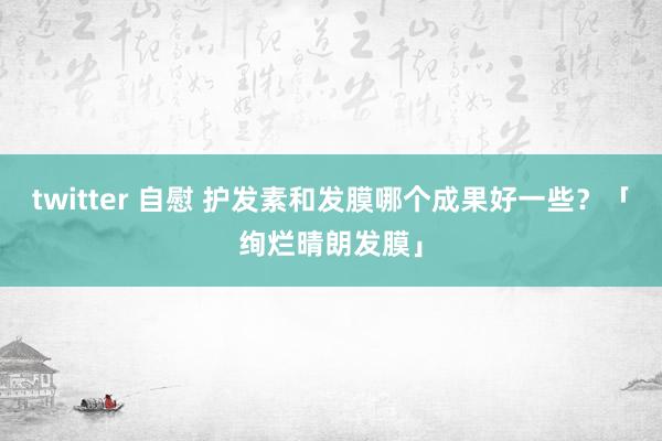 twitter 自慰 护发素和发膜哪个成果好一些？「绚烂晴朗发膜」