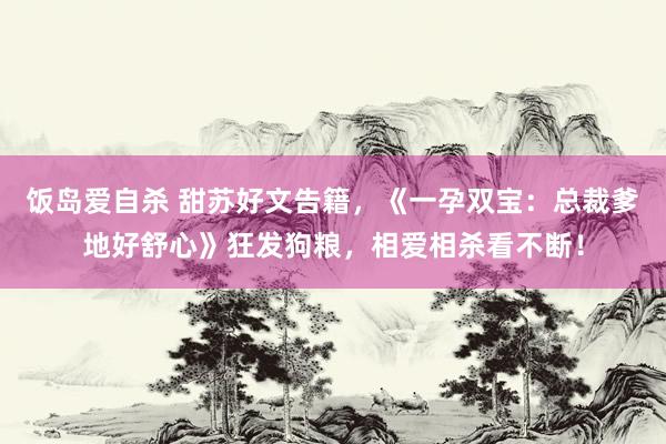 饭岛爱自杀 甜苏好文告籍，《一孕双宝：总裁爹地好舒心》狂发狗粮，相爱相杀看不断！