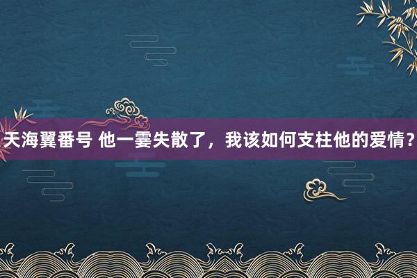 天海翼番号 他一霎失散了，我该如何支柱他的爱情？