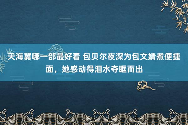 天海翼哪一部最好看 包贝尔夜深为包文婧煮便捷面，她感动得泪水夺眶而出
