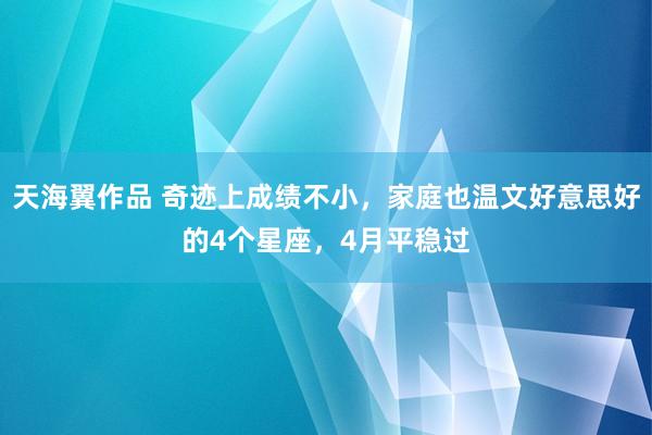 天海翼作品 奇迹上成绩不小，家庭也温文好意思好的4个星座，4月平稳过