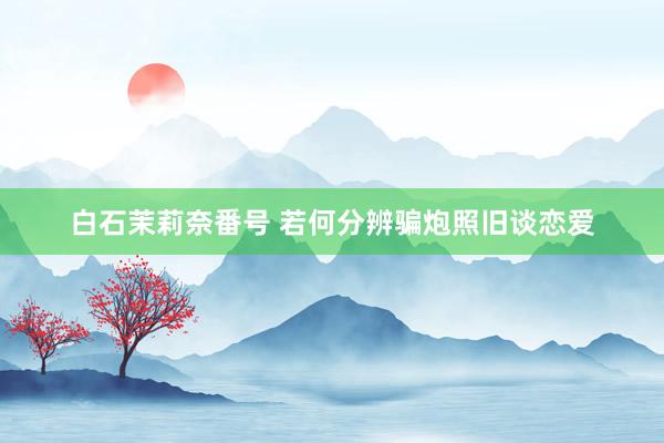 白石茉莉奈番号 若何分辨骗炮照旧谈恋爱