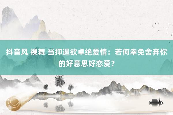 抖音风 裸舞 当抑遏欲卓绝爱情：若何幸免舍弃你的好意思好恋爱？