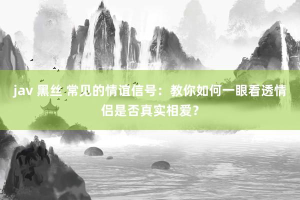 jav 黑丝 常见的情谊信号：教你如何一眼看透情侣是否真实相爱？