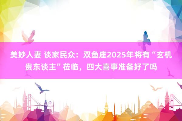 美妙人妻 谈家民众：双鱼座2025年将有“玄机贵东谈主”莅临，四大喜事准备好了吗