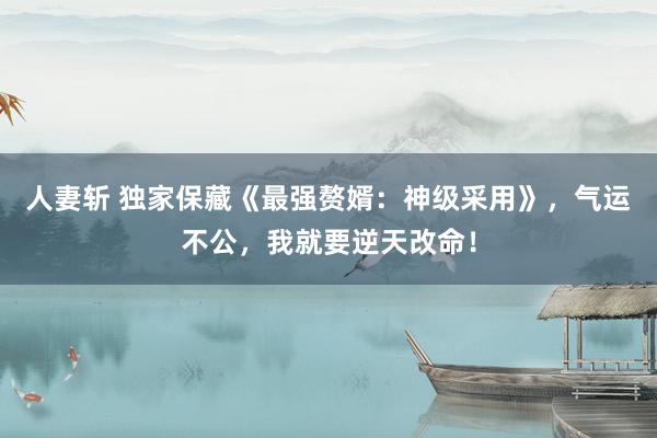 人妻斩 独家保藏《最强赘婿：神级采用》，气运不公，我就要逆天改命！