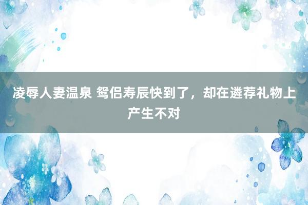 凌辱人妻温泉 鸳侣寿辰快到了，却在遴荐礼物上产生不对