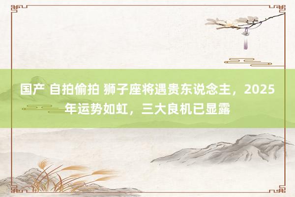 国产 自拍偷拍 狮子座将遇贵东说念主，2025年运势如虹，三大良机已显露