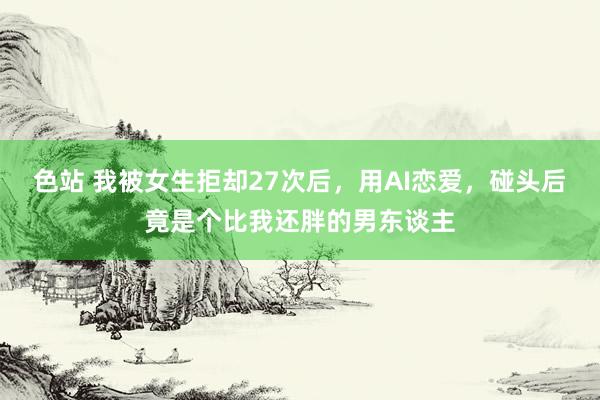 色站 我被女生拒却27次后，用AI恋爱，碰头后竟是个比我还胖的男东谈主