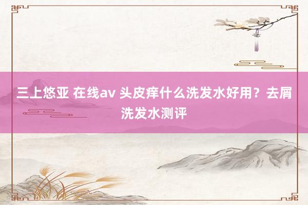 三上悠亚 在线av 头皮痒什么洗发水好用？去屑洗发水测评