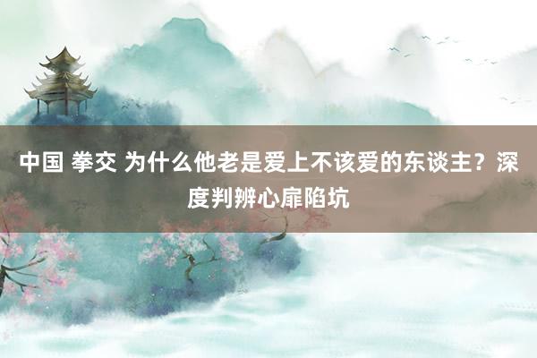 中国 拳交 为什么他老是爱上不该爱的东谈主？深度判辨心扉陷坑