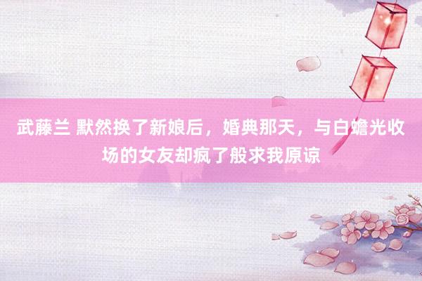 武藤兰 默然换了新娘后，婚典那天，与白蟾光收场的女友却疯了般求我原谅