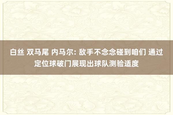 白丝 双马尾 内马尔: 敌手不念念碰到咱们 通过定位球破门展现出球队测验适度