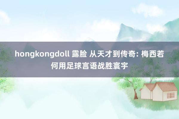 hongkongdoll 露脸 从天才到传奇: 梅西若何用足球言语战胜寰宇