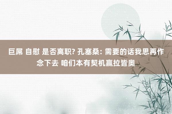 巨屌 自慰 是否离职? 孔塞桑: 需要的话我思再作念下去 咱们本有契机赢拉皆奥