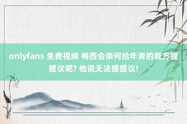 onlyfans 免费视频 梅西会奈何给年青的我方提提议呢? 他说无法提提议!