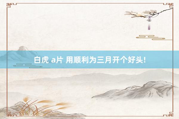 白虎 a片 用顺利为三月开个好头!